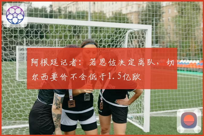 阿根廷记者：若恩佐决定离队，切尔西要价不会低于1.5亿欧