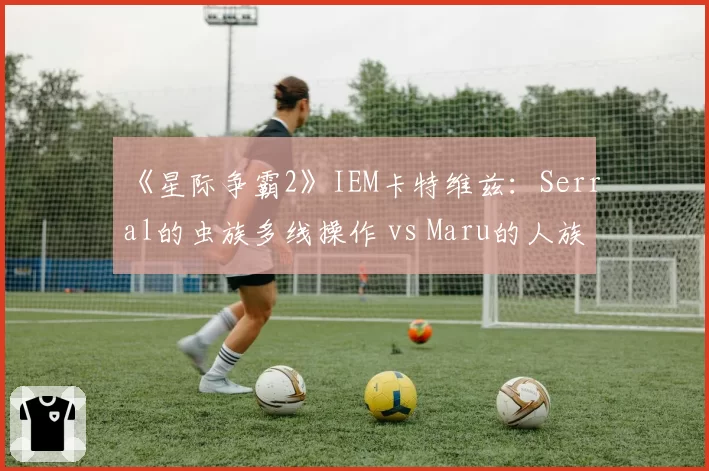 《星际争霸2》IEM卡特维兹：Serral的虫族多线操作 vs Maru的人族机械化数据