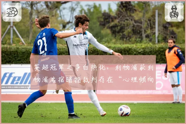 英超冠军之争白热化，利物浦获利物浦名宿暗指裁判存在“心理倾向”