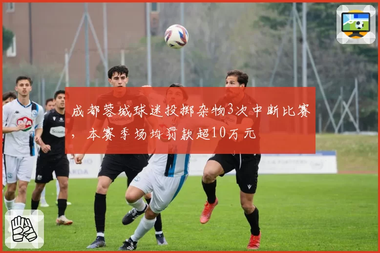 成都蓉城球迷投掷杂物3次中断比赛，本赛季场均罚款超10万元