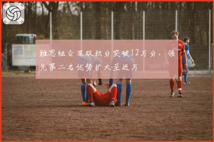 雅思组合混双积分突破12万分,领先第二名优势扩大至近万