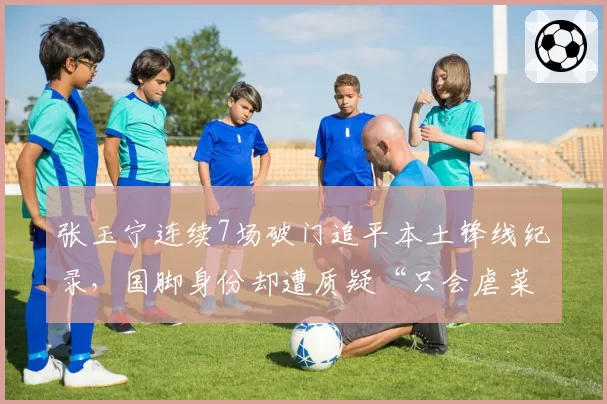张玉宁连续7场破门追平本土锋线纪录,国脚身份却遭质疑“只会虐菜”