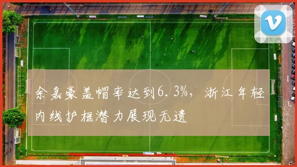 余嘉豪盖帽率达到6.3%，浙江年轻内线护框潜力展现无遗