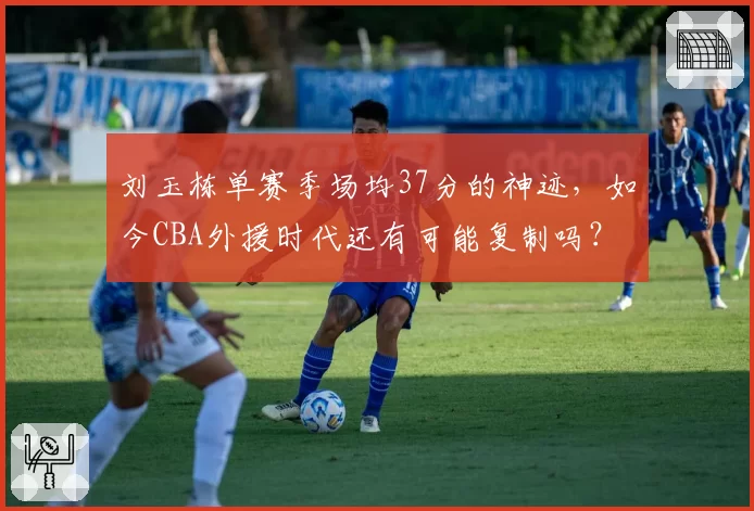 刘玉栋单赛季场均37分的神迹，如今CBA外援时代还有可能复制吗？