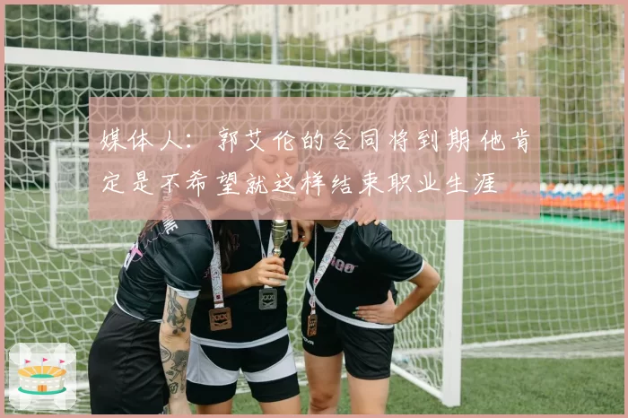 媒体人：郭艾伦的合同将到期 他肯定是不希望就这样结束职业生涯