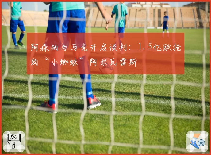 阿森纳与马竞开启谈判：1.5亿欧抢购“小蜘蛛”阿尔瓦雷斯