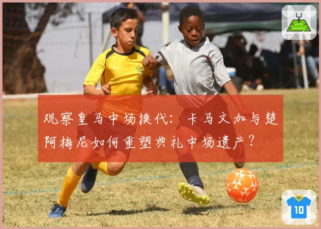 观察皇马中场换代：卡马文加与楚阿梅尼如何重塑典礼中场遗产？