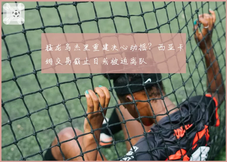 猛龙乌杰里重建决心动摇？西亚卡姆交易截止日或被迫离队