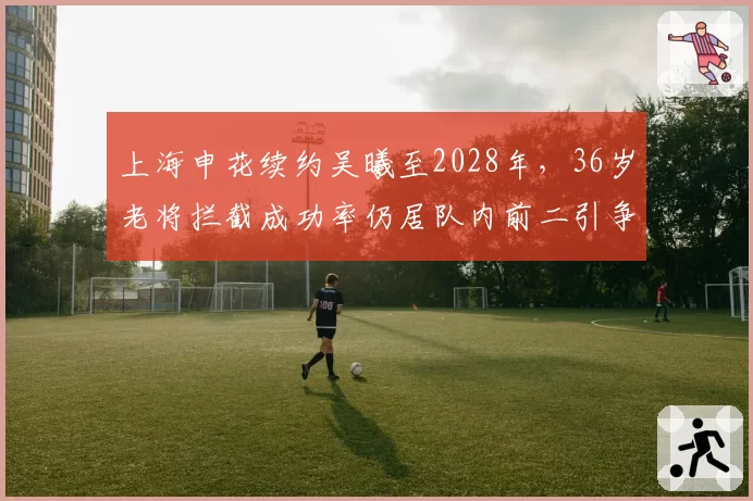 上海申花续约吴曦至2028年，36岁老将拦截成功率仍居队内前二引争议
