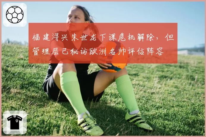 福建浔兴朱世龙下课危机解除,但管理层已秘访欧洲名帅评估阵容