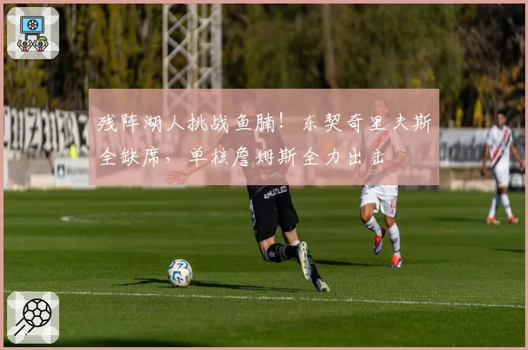 残阵湖人挑战鱼腩!东契奇里夫斯全缺席,单核詹姆斯全力出击