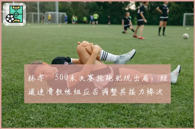 林孝埈500米决赛抢跑犯规出局,短道速滑教练组应否调整其接力棒次?