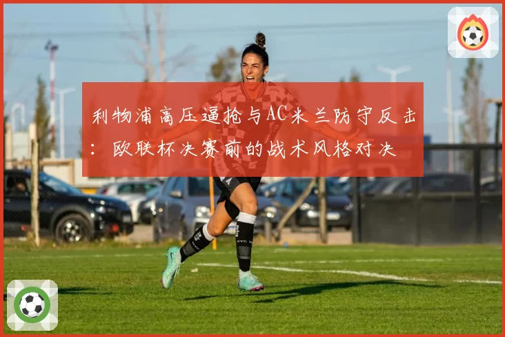 利物浦高压逼抢与AC米兰防守反击：欧联杯决赛前的战术风格对决