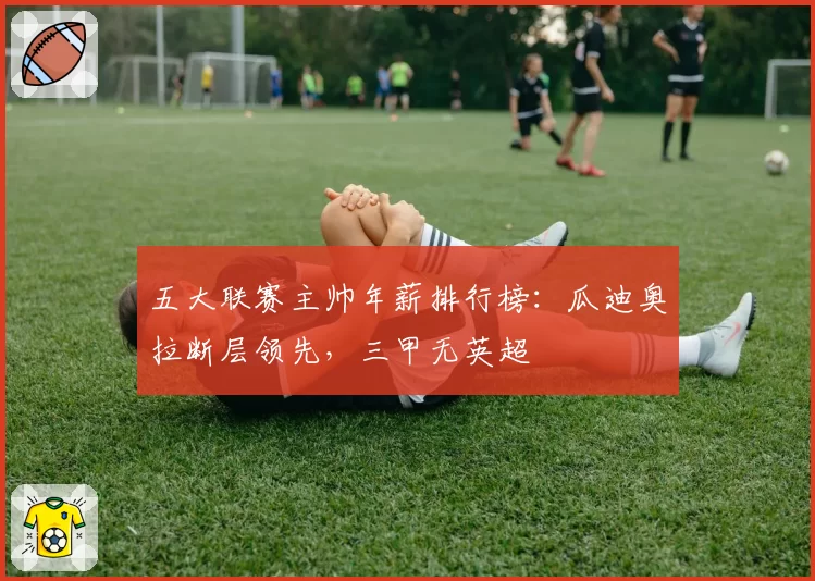 五大联赛主帅年薪排行榜：瓜迪奥拉断层领先，三甲无英超