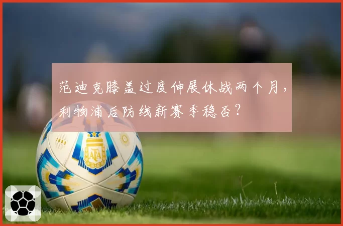范迪克膝盖过度伸展休战两个月，利物浦后防线新赛季稳否？