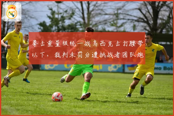 拳击重量级统一战乌西克击打腰带以下，裁判未罚分遭挑战者团队炮轰