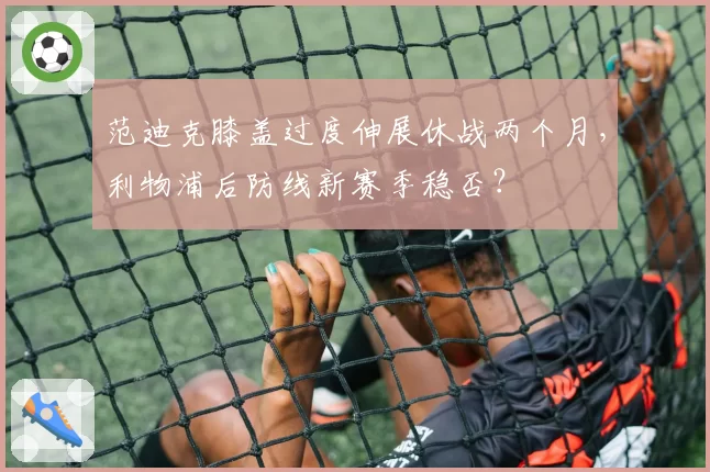 范迪克膝盖过度伸展休战两个月，利物浦后防线新赛季稳否？