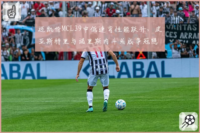迈凯伦MCL39中低速弯性能跃升,皮亚斯特里与诺里斯内斗或成争冠隐患?