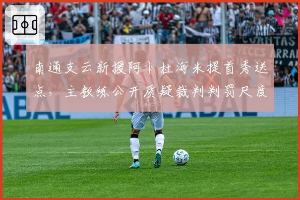 南通支云新援阿卜杜海米提首秀送点,主教练公开质疑裁判判罚尺度