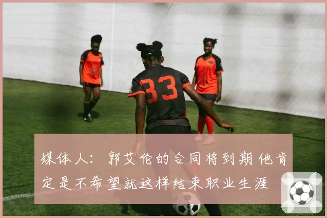 媒体人：郭艾伦的合同将到期 他肯定是不希望就这样结束职业生涯