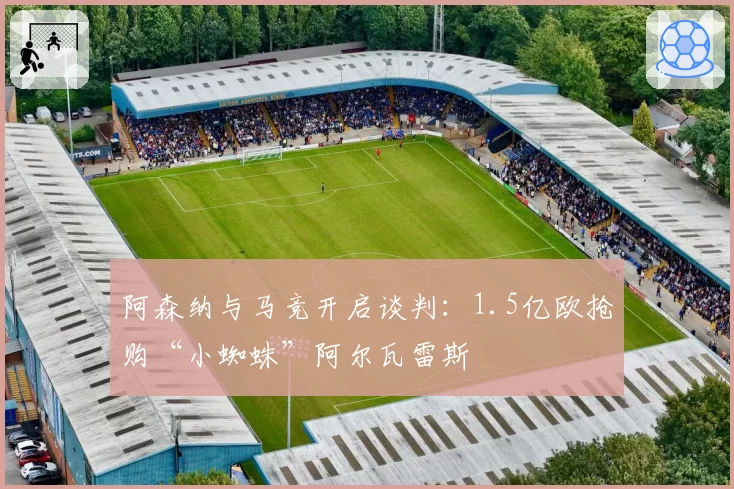 阿森纳与马竞开启谈判：1.5亿欧抢购“小蜘蛛”阿尔瓦雷斯