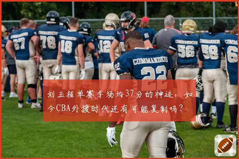 刘玉栋单赛季场均37分的神迹，如今CBA外援时代还有可能复制吗？