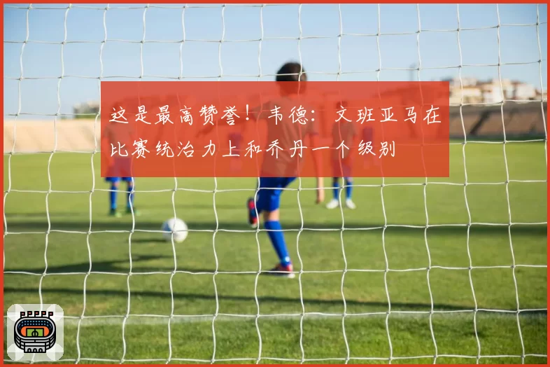这是最高赞誉！韦德：文班亚马在比赛统治力上和乔丹一个级别