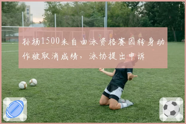 孙杨1500米自由泳资格赛因转身动作被取消成绩,泳协提出申诉