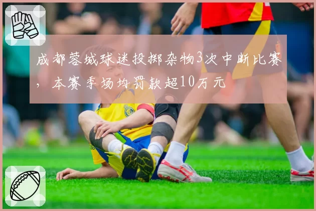 成都蓉城球迷投掷杂物3次中断比赛，本赛季场均罚款超10万元