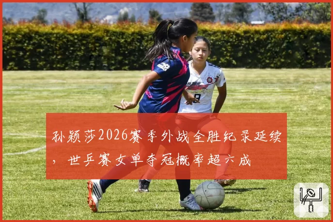 孙颖莎2026赛季外战全胜纪录延续,世乒赛女单夺冠概率超六成