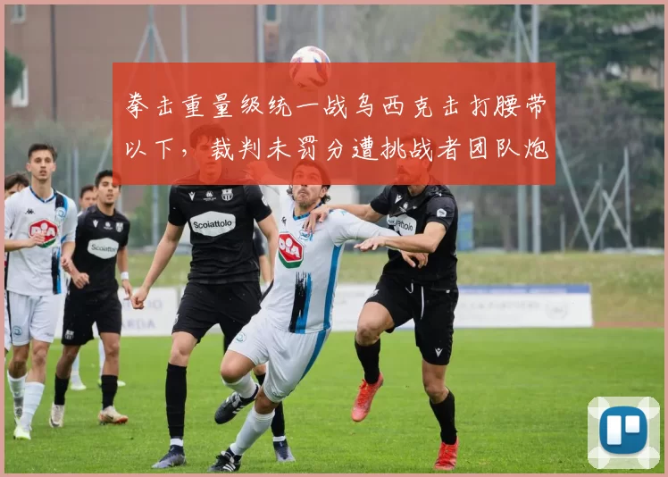 拳击重量级统一战乌西克击打腰带以下，裁判未罚分遭挑战者团队炮轰