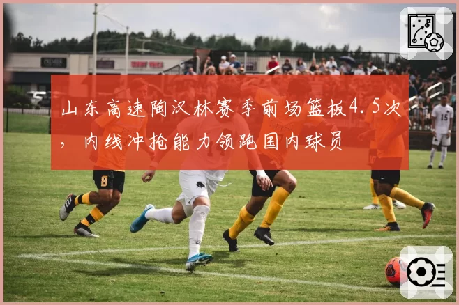 山东高速陶汉林赛季前场篮板4.5次,内线冲抢能力领跑国内球员