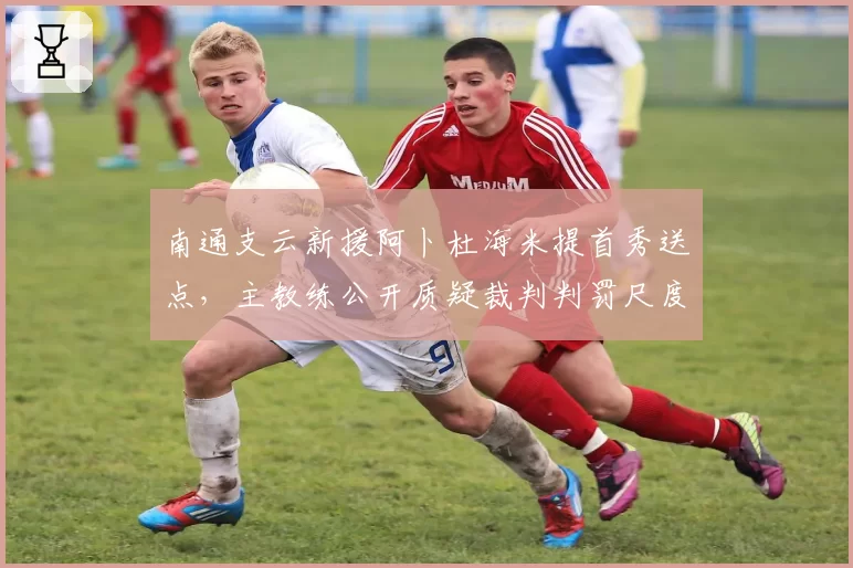南通支云新援阿卜杜海米提首秀送点，主教练公开质疑裁判判罚尺度