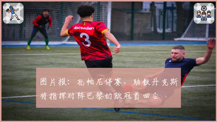 图片报：孔帕尼停赛，助教丹克斯将指挥对阵巴黎的欧冠首回合