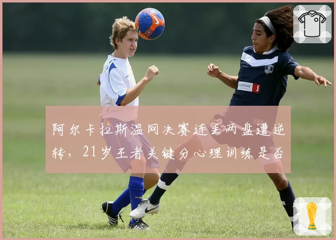 阿尔卡拉斯温网决赛连丢两盘遭逆转,21岁王者关键分心理训练是否存在漏洞?