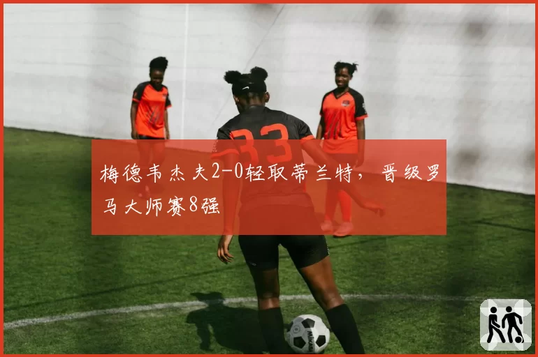 梅德韦杰夫2-0轻取蒂兰特,晋级罗马大师赛8强