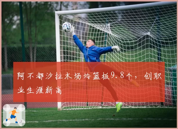 阿不都沙拉木场均篮板9.8个,创职业生涯新高