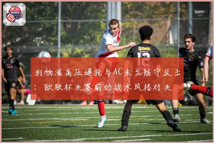 利物浦高压逼抢与AC米兰防守反击：欧联杯决赛前的战术风格对决