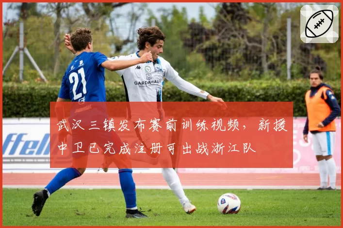 武汉三镇发布赛前训练视频，新援中卫已完成注册可出战浙江队