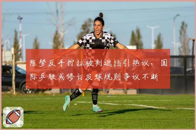 陈梦反手拧拉被判遮挡引热议,国际乒联或修订发球规则争议不断