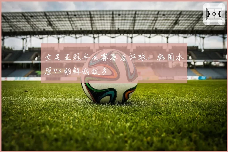女足亚冠半决赛赛后评球,韩国水原vs朝鲜我故乡