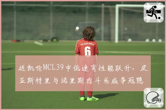 迈凯伦MCL39中低速弯性能跃升,皮亚斯特里与诺里斯内斗或成争冠隐患?