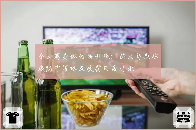 季后赛身体对抗升级：热火与森林狼防守策略及吹罚尺度对比