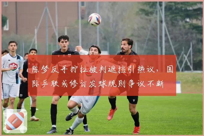 陈梦反手拧拉被判遮挡引热议,国际乒联或修订发球规则争议不断