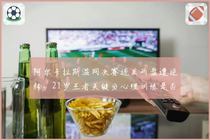 阿尔卡拉斯温网决赛连丢两盘遭逆转,21岁王者关键分心理训练是否存在漏洞?