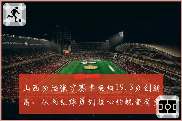 山西汾酒张宁赛季场均19.3分创新高，从网红球员到核心的蜕变有多难？
