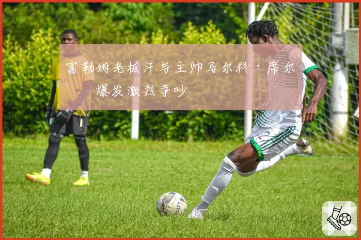 富勒姆老板汗与主帅马尔科·席尔瓦爆发激烈争吵