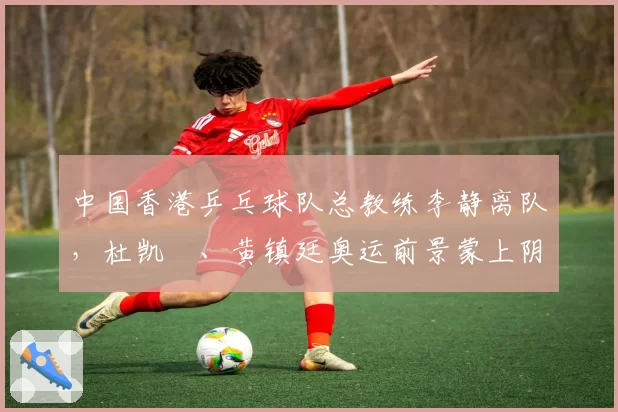 中国香港乒乓球队总教练李静离队,杜凯琹、黄镇廷奥运前景蒙上阴影?