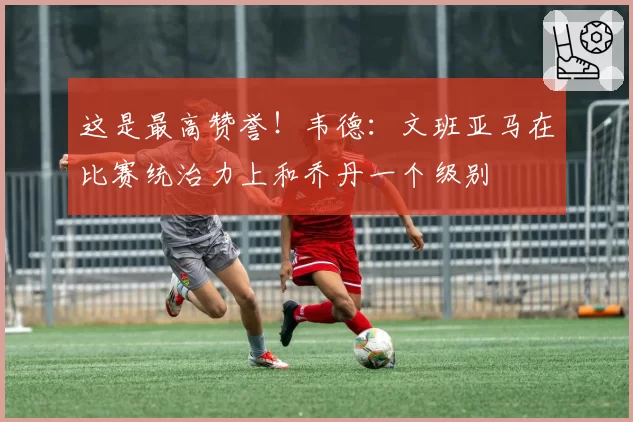 这是最高赞誉！韦德：文班亚马在比赛统治力上和乔丹一个级别