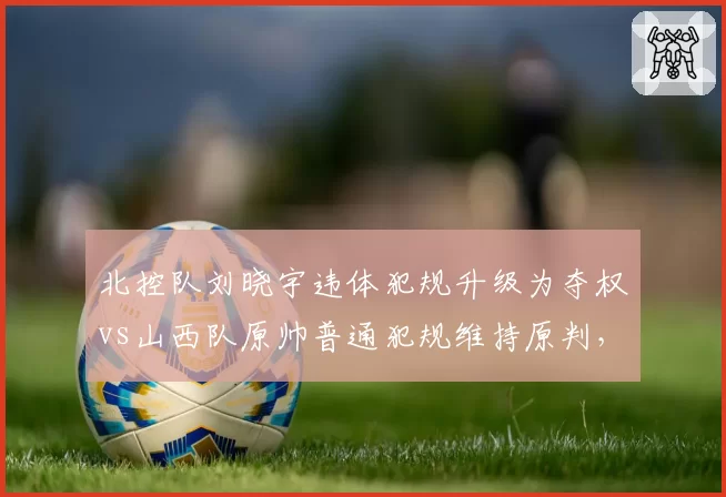 北控队刘晓宇违体犯规升级为夺权vs山西队原帅普通犯规维持原判，裁判尺度不一引热议